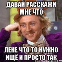 давай расскажи мне что лене что то нужно ищё и просто так