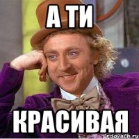 а ти красивая