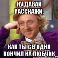 ну давай расскажи, как ты сегодня кончил на любчик