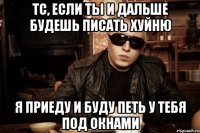 тс, если ты и дальше будешь писать хуйню я приеду и буду петь у тебя под окнами