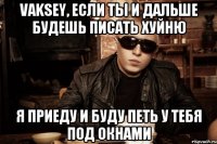 vaksey, если ты и дальше будешь писать хуйню я приеду и буду петь у тебя под окнами