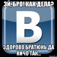 эй, бро! как дела? здорово братюнь.да ничо так...