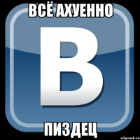 всё ахуенно пиздец