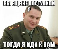 вы еще не поступили ? тогда я иду к вам