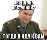 вы еще не поступили? тогда я иду к вам