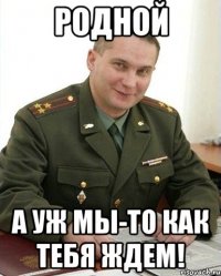 родной а уж мы-то как тебя ждем!