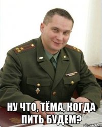  ну что, тёма, когда пить будем?