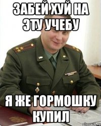 забей хуй на эту учебу я же гормошку купил