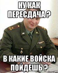 ну как пересдача ? в какие войска пойдешь ?