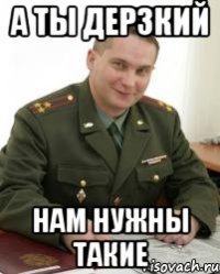 а ты дерзкий нам нужны такие