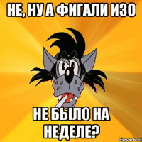 не, ну а фигали изо не было на неделе?