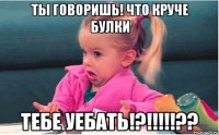 ты говоришь! что круче булки тебе уебать!?!!!??