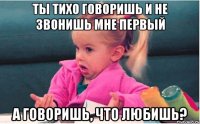 ты тихо говоришь и не звонишь мне первый а говоришь, что любишь?