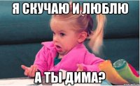 я скучаю и люблю а ты дима?