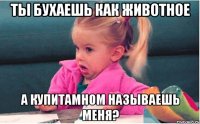 ты бухаешь как животное а купитамном называешь меня?