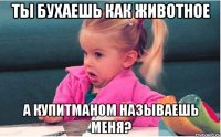 ты бухаешь как животное а купитманом называешь меня?