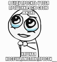 я буду просить у тебя прощения всю свою жизнь няшная носечка,умоляю,прости