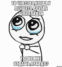 то чувство,когда у лечшего друга,2 шоколадки ты же мне отдашь,правдо?