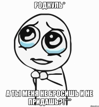 роднуль* а ты меня не бросишь и не придашь?!***