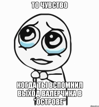 то чувство когда ты вспомнил выход валерчика в "острове"