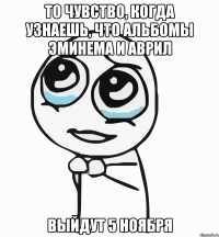 то чувство, когда узнаешь, что альбомы эминема и аврил выйдут 5 ноября