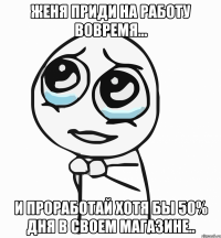 женя приди на работу вовремя... и проработай хотя бы 50% дня в своем магазине..