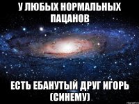 у любых нормальных пацанов есть ебанутый друг игорь (синему)