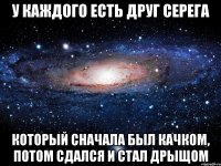 у каждого есть друг серега который сначала был качком, потом сдался и стал дрыщом