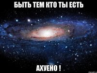 быть тем кто ты есть ахуено !