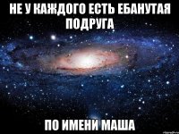 не у каждого есть ебанутая подруга по имени маша