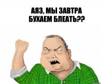 Аяз, мы завтра бухаем блеать??