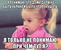 я понимаю, что дома должно быть убрано и было что покушать. я только не понимаю, при чем тут я?