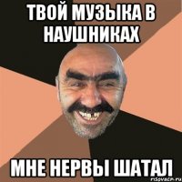 твой музыка в наушниках мне нервы шатал