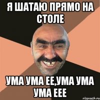 я шатаю прямо на столе ума ума ее,ума ума ума еее