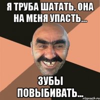 я труба шатать, она на меня упасть... зубы повыбивать...