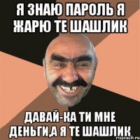 я знаю пароль я жарю те шашлик давай-ка ти мне деньги,а я те шашлик