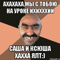 ахахаха,мы с тобою на уроке ихихххии саша и ксюша хахха ялт:)