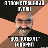 я твой страшный кулак "воу полехче" говорил