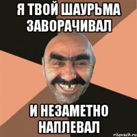 я твой шаурьма заворачивал и незаметно наплевал