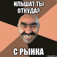 ильшат ты откуда? с рынка