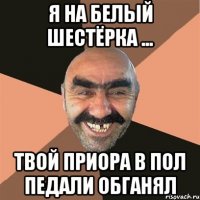 я на белый шестёрка ... твой приора в пол педали обганял