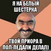 я на белый шестёрка твой приора в пол-педали делал)