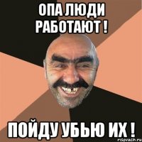 опа люди работают ! пойду убью их !