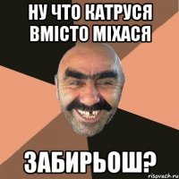 ну что катруся вмісто міхася забирьош?
