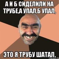 а и б сиделили на трубе,а упал,б упал, это я трубу шатал.