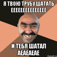 я твою трубу шатать еееееееееееееее и тебя шатал аеаеаеае