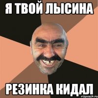 я твой лысина резинка кидал