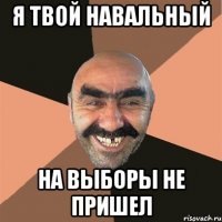 я твой навальный на выборы не пришел