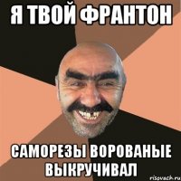 я твой франтон саморезы ворованые выкручивал