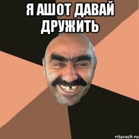 я ашот давай дружить 